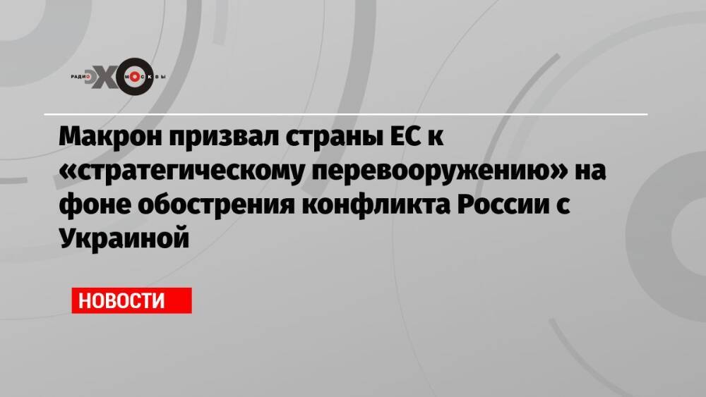 Макрон призвал страны ЕС к «стратегическому перевооружению» на фоне обострения конфликта России с Украиной