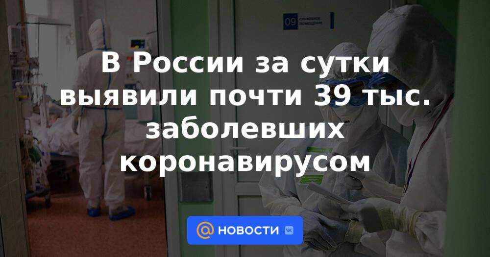 В России за сутки выявили почти 39 тыс. заболевших коронавирусом