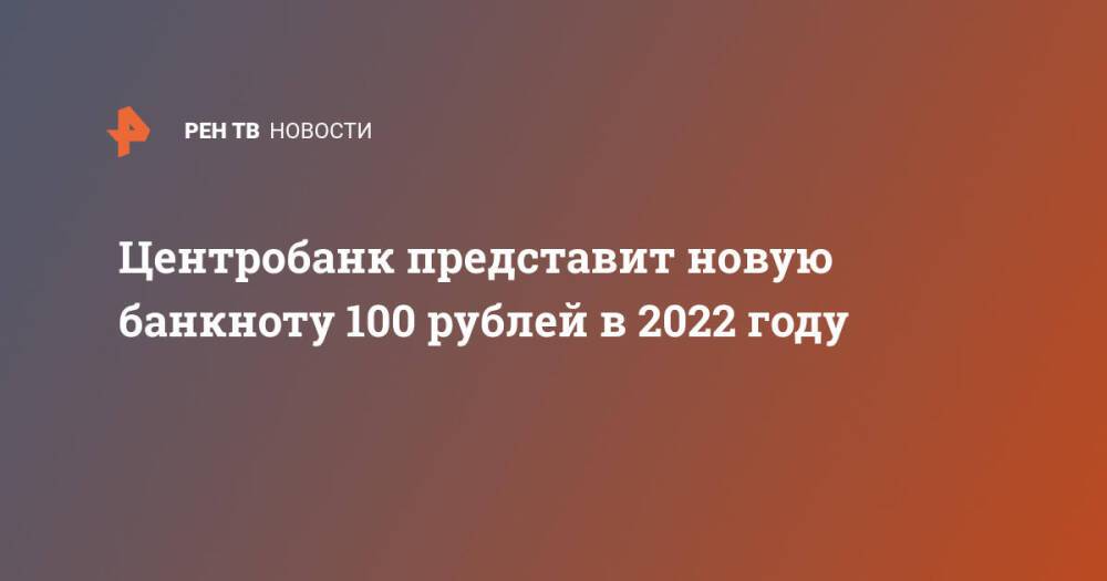 Центробанк представит новую банкноту 100 рублей в 2022 году