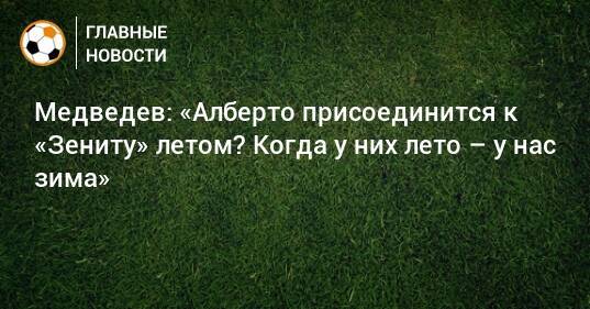 Медведев: «Алберто присоединится к «Зениту» летом? Когда у них лето – у нас зима»