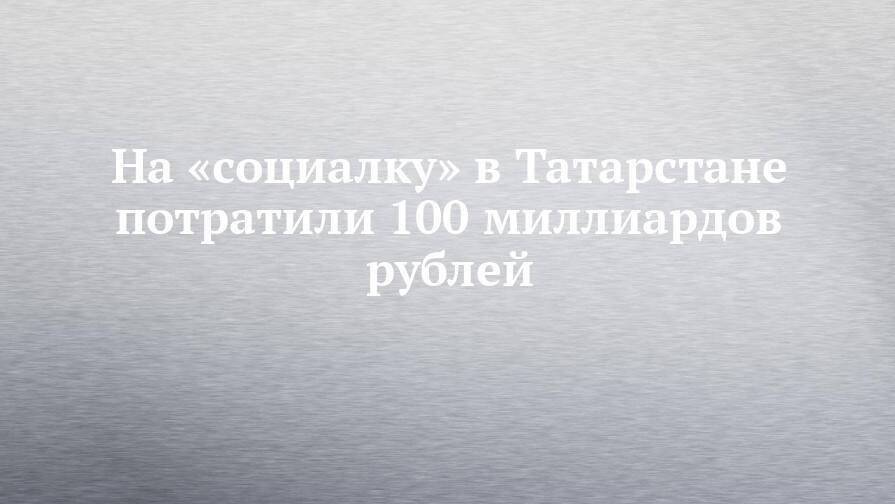 На «социалку» в Татарстане потратили 100 миллиардов рублей