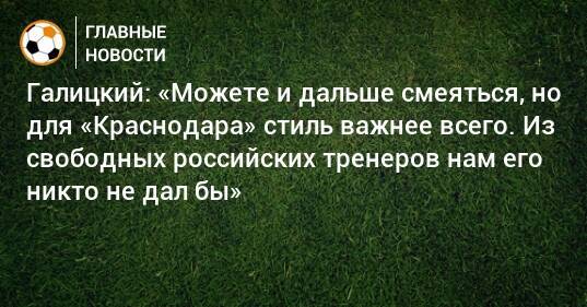 Галицкий: «Можете и дальше смеяться, но для «Краснодара» стиль важнее всего. Из свободных российских тренеров нам его никто не дал бы»
