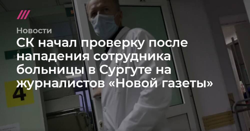 СК начал проверку после нападения сотрудника больницы в Сургуте на журналистов «Новой газеты»