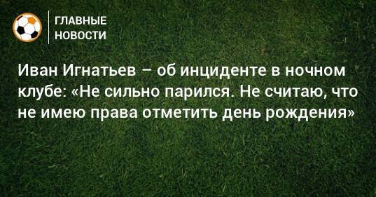 Иван Игнатьев – об инциденте в ночном клубе: «Не сильно парился. Не считаю, что не имею права отметить день рождения»