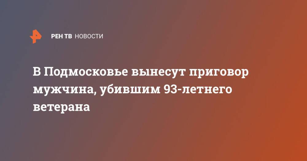 В Подмосковье вынесут приговор мужчина, убившим 93-летнего ветерана