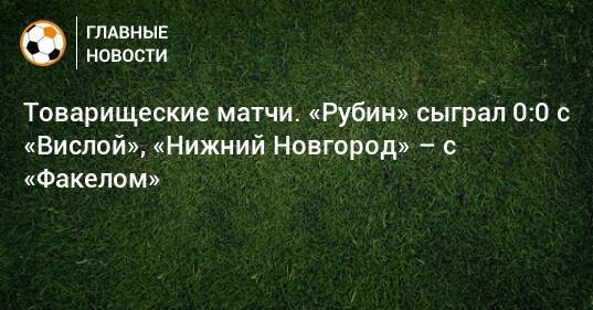 Товарищеские матчи. «Рубин» сыграл 0:0 с «Вислой», «Нижний Новгород» – с «Факелом»