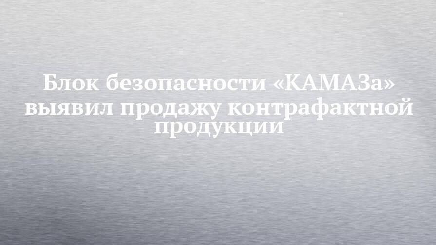 Блок безопасности «КАМАЗа» выявил продажу контрафактной продукции