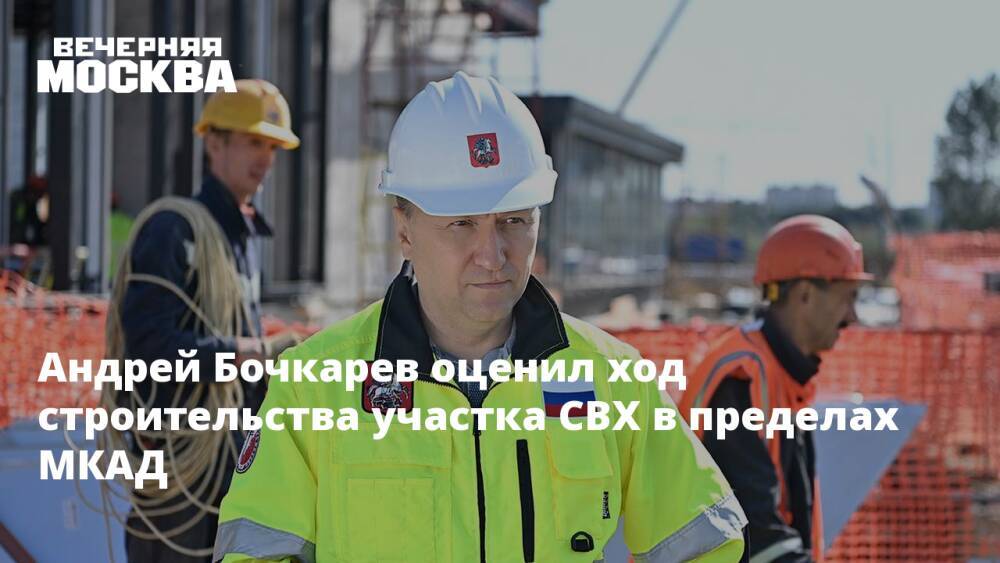 Андрей Бочкарев оценил ход строительства участка СВХ в пределах МКАД