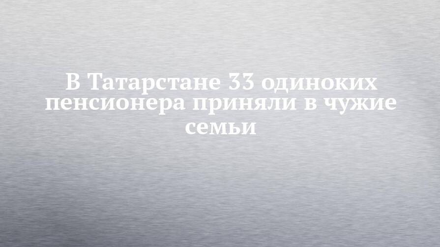 В Татарстане 33 одиноких пенсионера приняли в чужие семьи