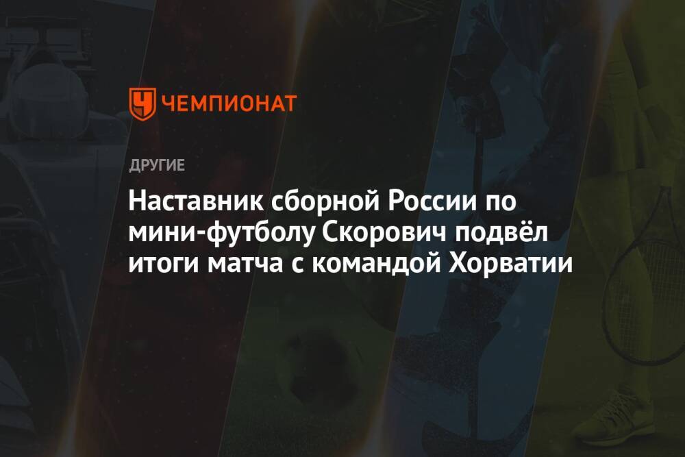 Наставник сборной России по мини-футболу Скорович подвёл итоги матча с командой Хорватии
