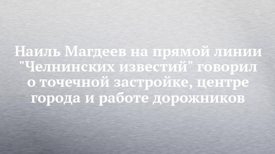 Наиль Магдеев на прямой линии "Челнинских известий" говорил о точечной застройке, центре города и работе дорожников