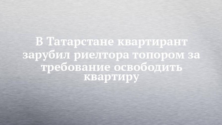 В Татарстане квартирант зарубил риелтора топором за требование освободить квартиру