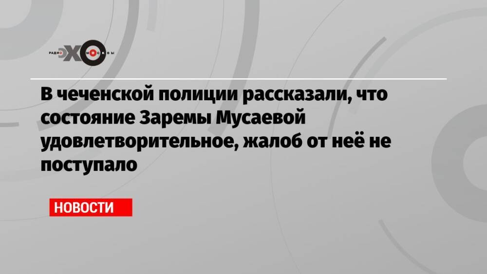 В чеченской полиции рассказали, что состояние Заремы Мусаевой удовлетворительное, жалоб от неё не поступало