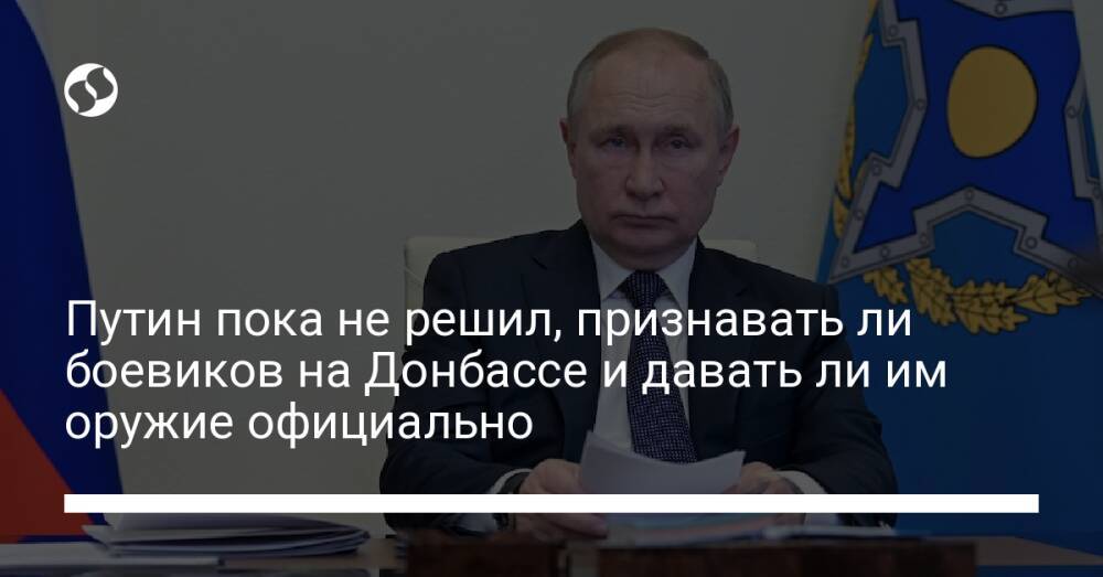 Путин пока не решил, признавать ли боевиков на Донбассе и давать ли им оружие официально