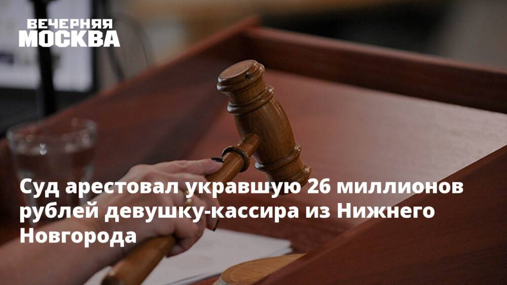 Суд арестовал укравшую 26 миллионов рублей девушку-кассира из Нижнего Новгорода