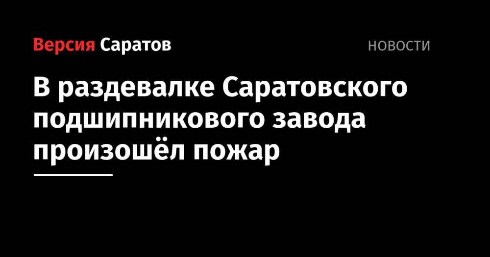 В раздевалке Саратовского подшипникового завода произошёл пожар