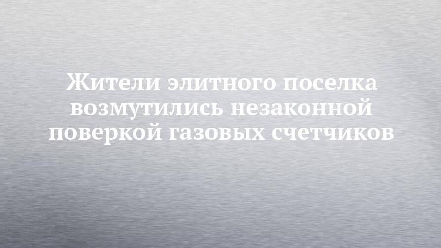 Жители элитного поселка возмутились незаконной поверкой газовых счетчиков