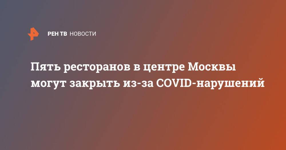 Пять ресторанов в центре Москвы могут закрыть из-за COVID-нарушений