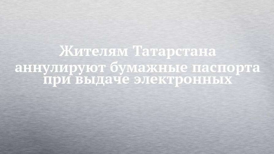 Жителям Татарстана аннулируют бумажные паспорта при выдаче электронных