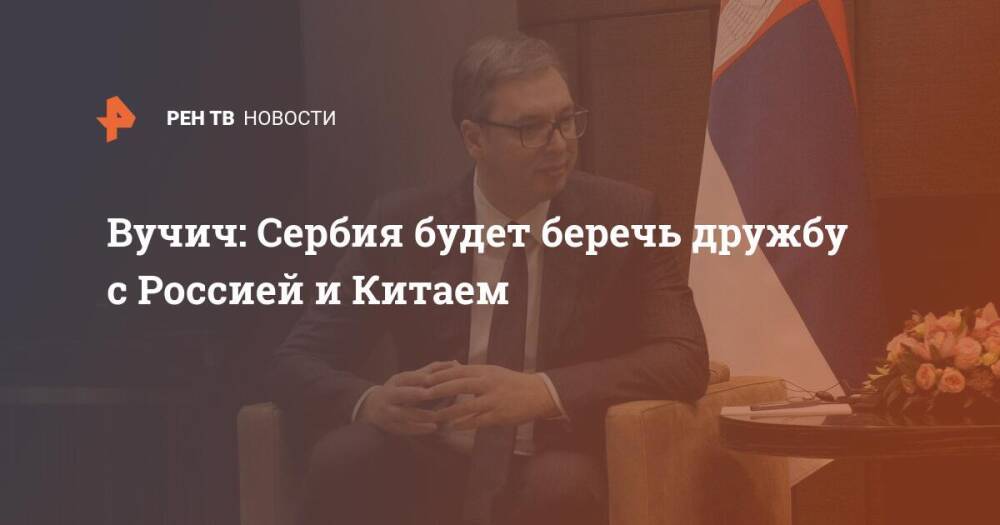 Вучич: Сербия будет беречь дружбу с Россией и Китаем