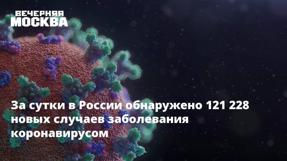 За сутки в России обнаружено 121 228 новых случаев заболевания коронавирусом