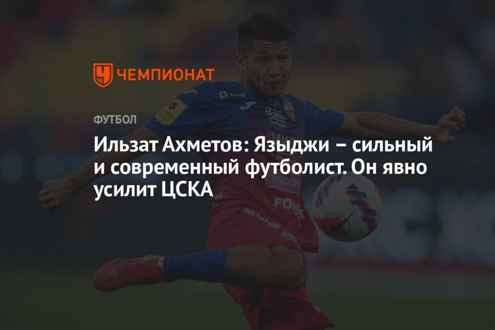 Ильзат Ахметов: Языджи – сильный и современный футболист. Он явно усилит ЦСКА