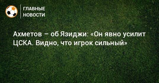 Ахметов – об Язиджи: «Он явно усилит ЦСКА. Видно, что игрок сильный»