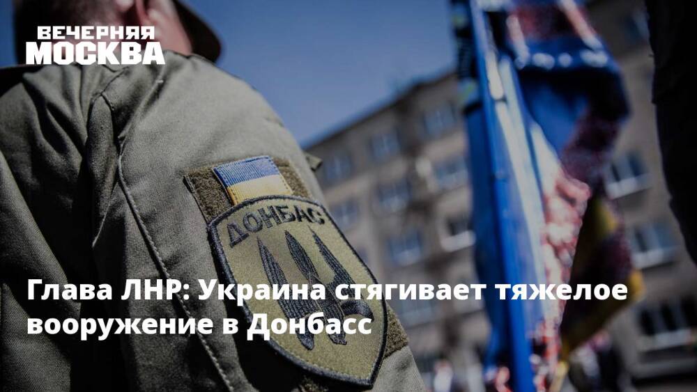 Глава ЛНР: Украина стягивает тяжелое вооружение в Донбасс
