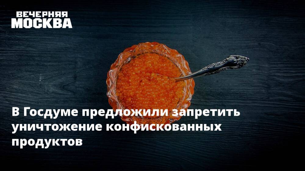 В Госдуме предложили запретить уничтожение конфискованных продуктов