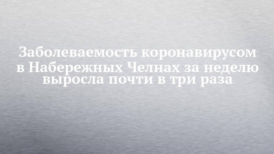 Заболеваемость коронавирусом в Набережных Челнах за неделю выросла почти в три раза