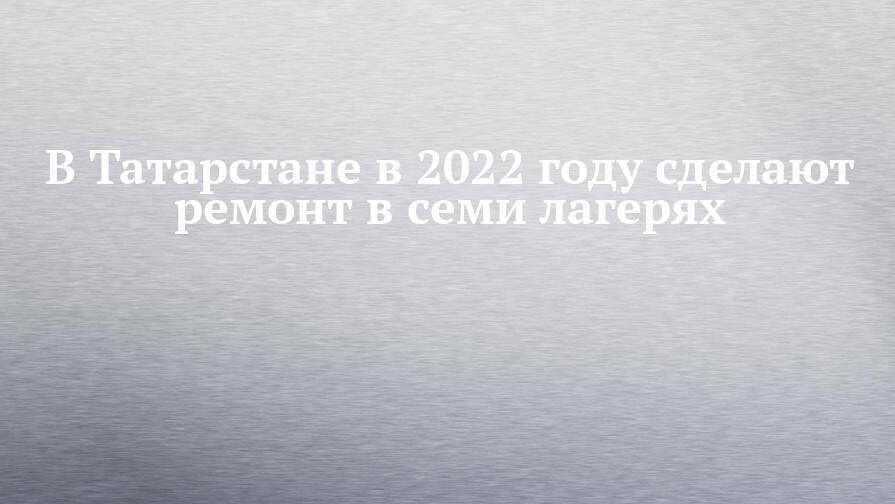 В Татарстане в 2022 году сделают ремонт в семи лагерях