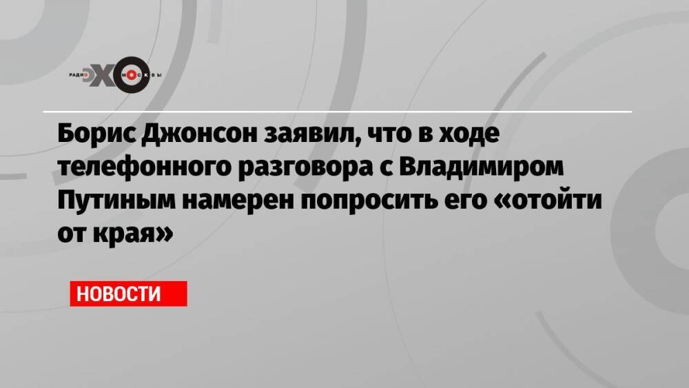Борис Джонсон заявил, что в ходе телефонного разговора с Владимиром Путиным намерен попросить его «отойти от края»