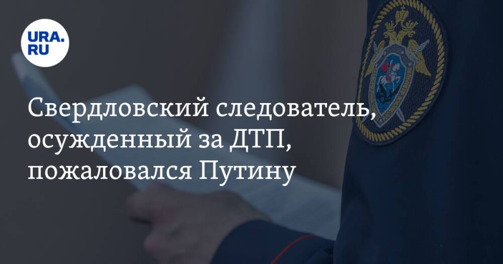 Свердловский следователь, осужденный за ДТП, пожаловался Путину