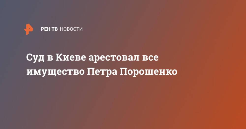 Суд в Киеве арестовал все имущество Петра Порошенко