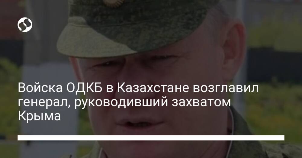 Войска ОДКБ в Казахстане возглавил генерал, руководивший захватом Крыма