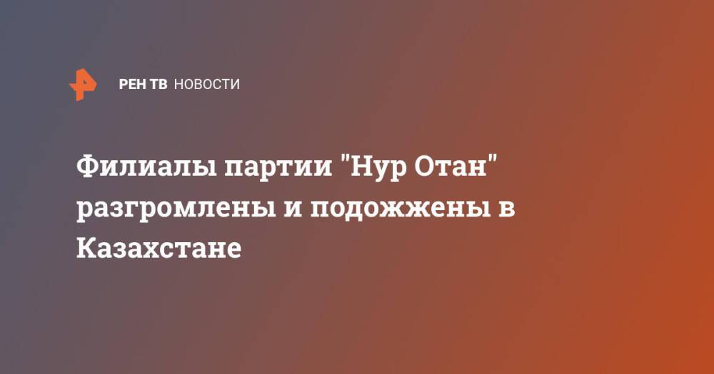 Филиалы партии "Нур Отан" разгромлены и подожжены в Казахстане