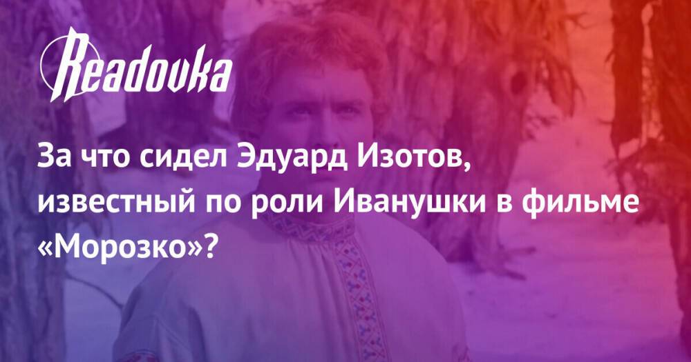 За что сидел Эдуард Изотов, известный по роли Иванушки в фильме «Морозко»?