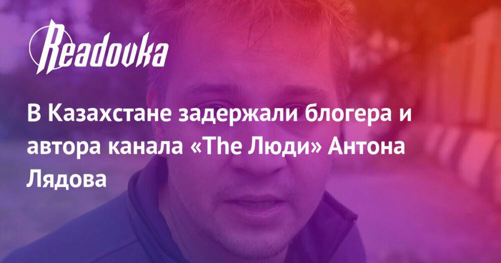 В Казахстане задержали блогера и автора канала «The Люди» Антона Лядова