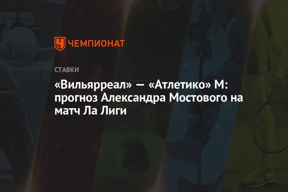 «Вильярреал» — «Атлетико» М: прогноз Александра Мостового на матч Ла Лиги