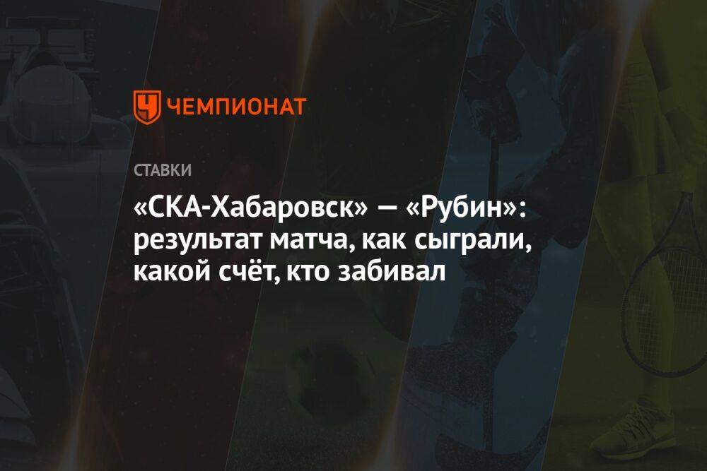 «СКА-Хабаровск» — «Рубин»: результат матча, как сыграли, какой счёт, кто забивал