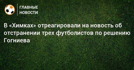 В «Химках» отреагировали на новость об отстранении трех футболистов по решению Гогниева