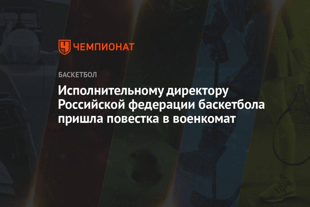 Исполнительному директору Российской федерации баскетбола пришла повестка в военкомат