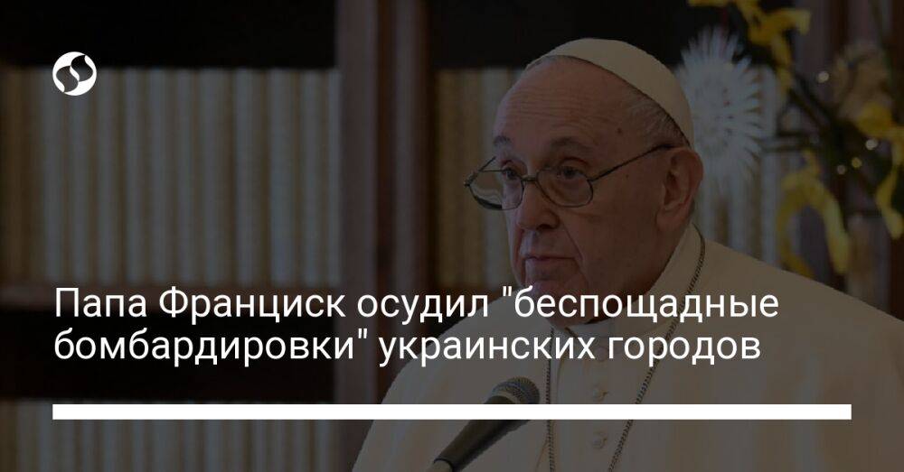 Папа Франциск осудил "беспощадные бомбардировки" украинских городов