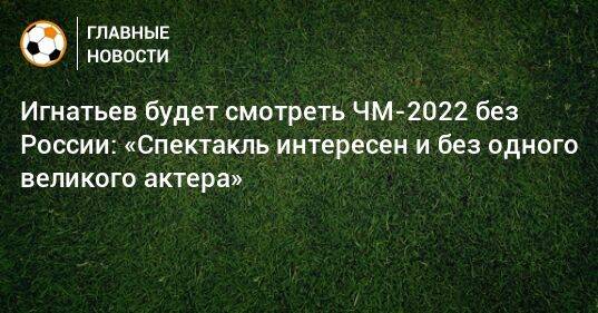 Игнатьев будет смотреть ЧМ-2022 без России: «Спектакль интересен и без одного великого актера»