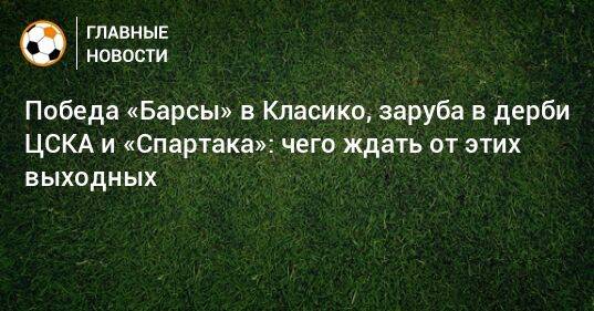 Победа «Барсы» в Класико, заруба в дерби ЦСКА и «Спартака»: чего ждать от этих выходных