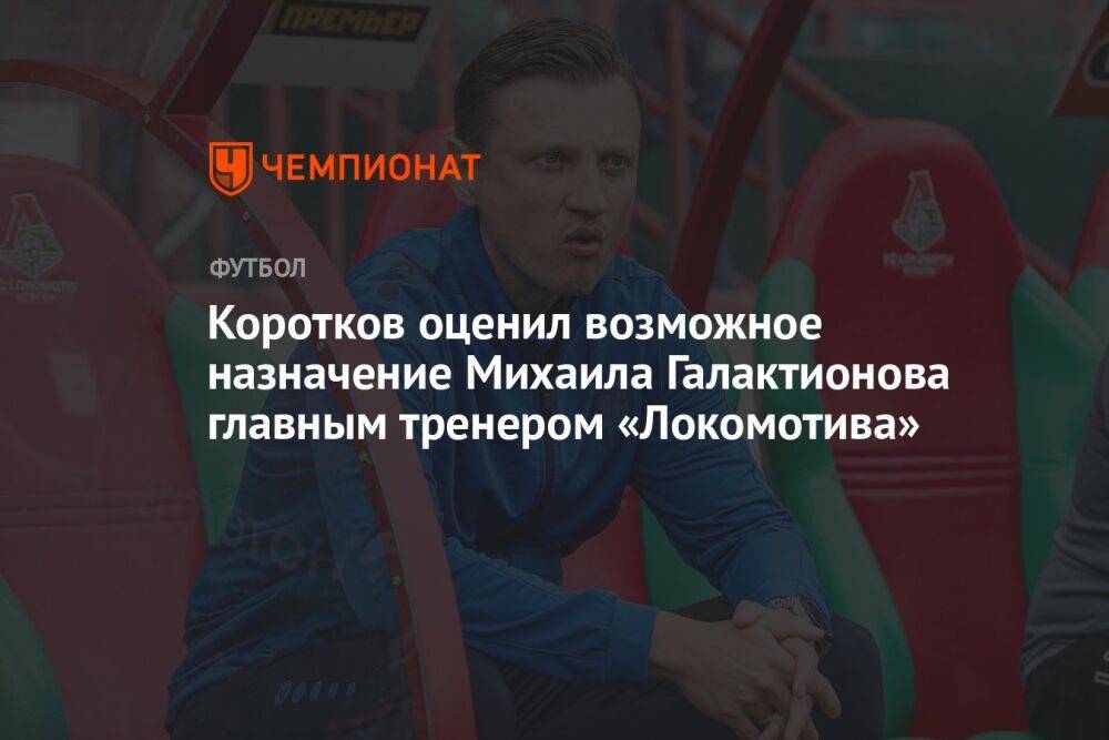 Коротков оценил возможное назначение Михаила Галактионова главным тренером «Локомотива»