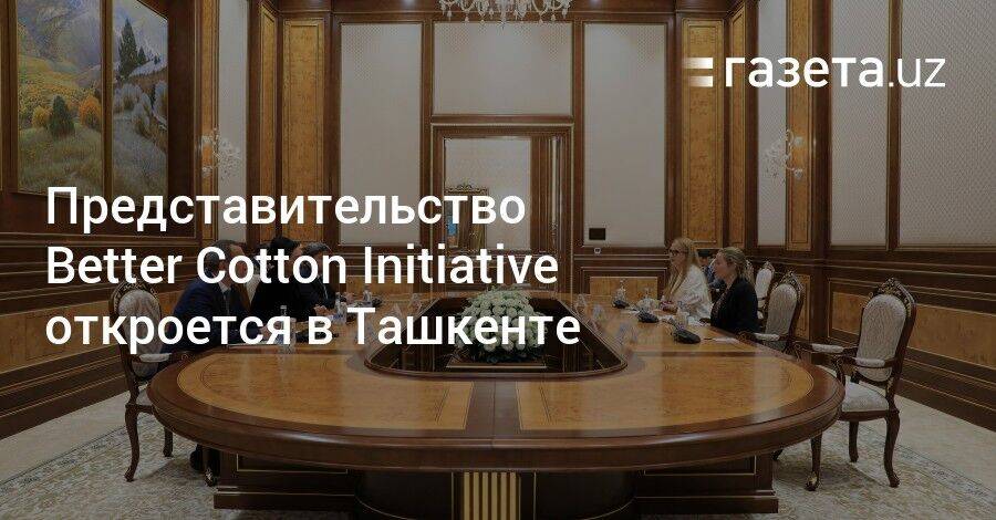 Представительство Better Cotton Initiative откроется в Ташкенте