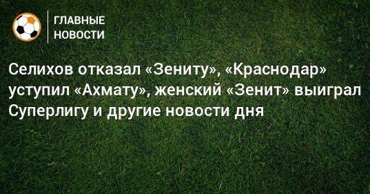 Селихов отказал «Зениту», «Краснодар» уступил «Ахмату», женский «Зенит» выиграл Суперлигу и другие новости дня