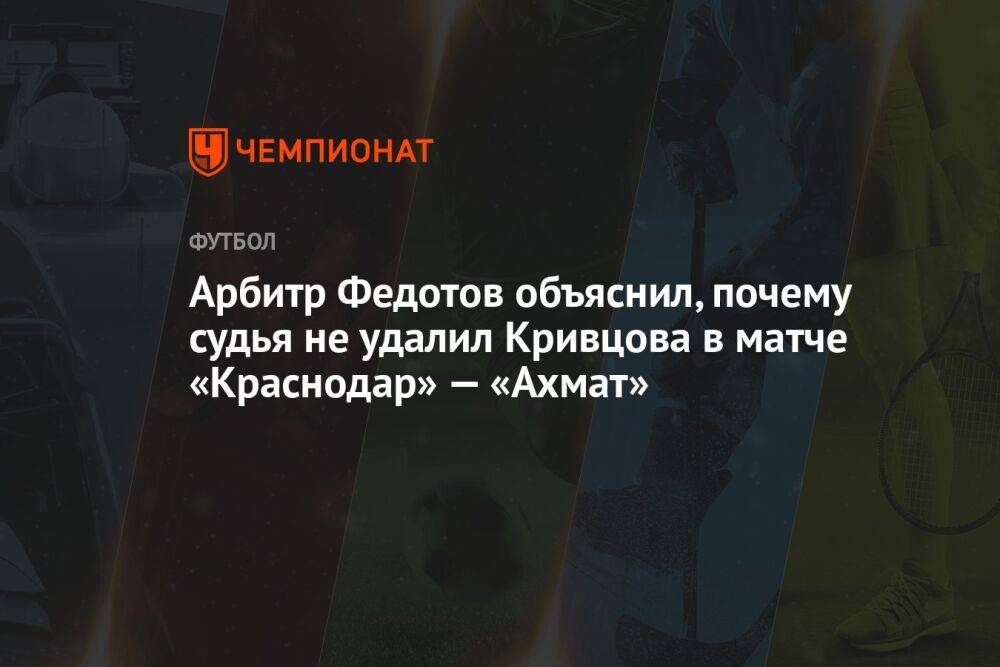 Арбитр Федотов объяснил, почему судья не удалил Кривцова в матче «Краснодар» — «Ахмат»