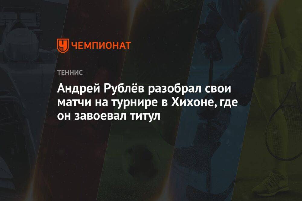 Андрей Рублёв разобрал свои матчи на турнире в Хихоне, где он завоевал титул
